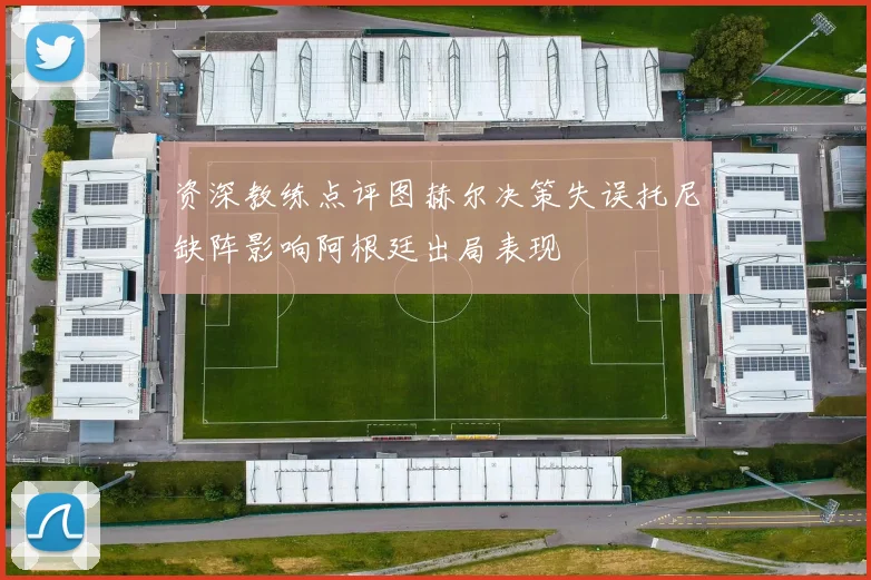 资深教练点评图赫尔决策失误托尼缺阵影响阿根廷出局表现