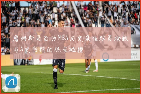 詹姆斯是否为NBA历史最佳球员杨毅与A史密斯的观点碰撞