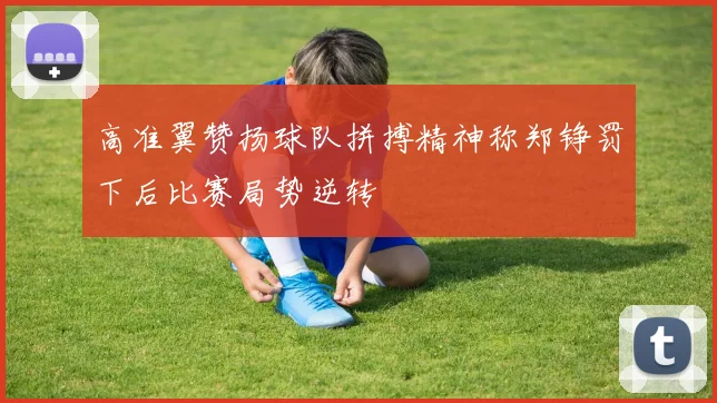 高准翼赞扬球队拼搏精神称郑铮罚下后比赛局势逆转