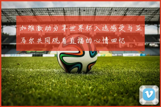 加维激动分享世界杯入选感受与亚马尔共同观看直播的心情回忆