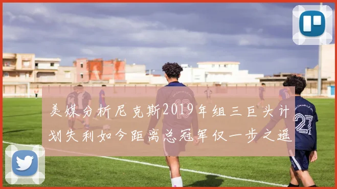 美媒分析尼克斯2019年组三巨头计划失利如今距离总冠军仅一步之遥