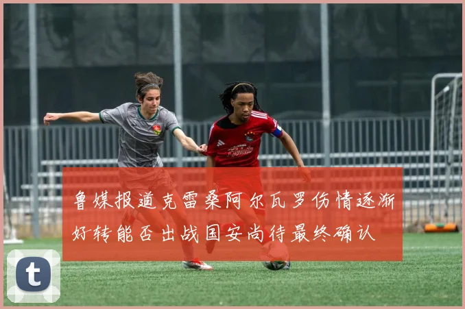 鲁媒报道克雷桑阿尔瓦罗伤情逐渐好转能否出战国安尚待最终确认