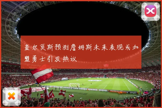 查尔莫斯预测詹姆斯未来表现或加盟勇士引发热议