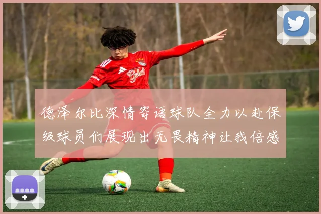 德泽尔比深情寄语球队全力以赴保级球员们展现出无畏精神让我倍感自豪