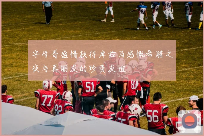 字母哥盛情款待库兹马感慨希腊之夜与真朋友的珍贵友谊