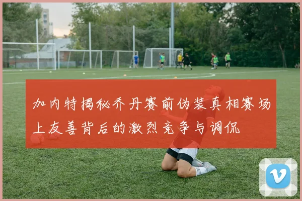 加内特揭秘乔丹赛前伪装真相赛场上友善背后的激烈竞争与调侃