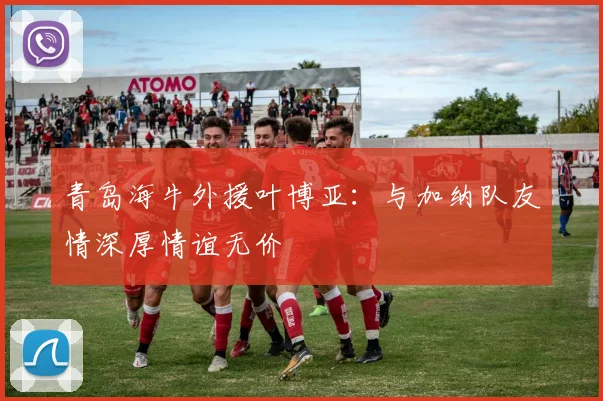 青岛海牛外援叶博亚：与加纳队友情深厚情谊无价
