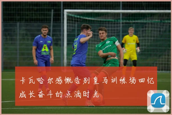 卡瓦哈尔感慨告别皇马训练场回忆成长奋斗的点滴时光