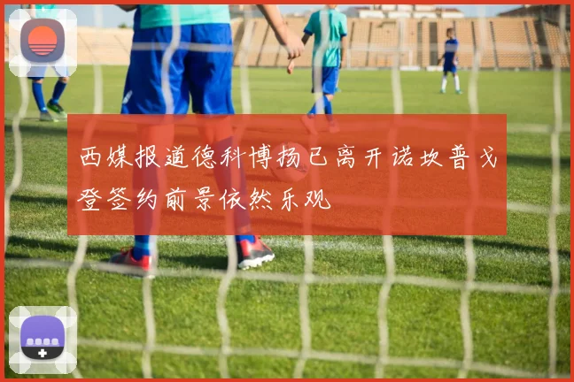 西媒报道德科博扬已离开诺坎普戈登签约前景依然乐观