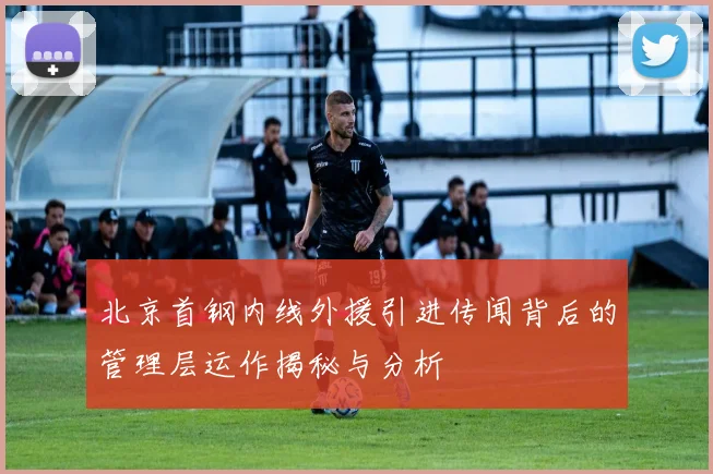 北京首钢内线外援引进传闻背后的管理层运作揭秘与分析