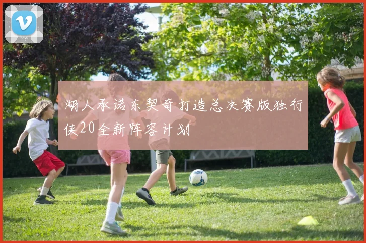 湖人承诺东契奇打造总决赛版独行侠20全新阵容计划