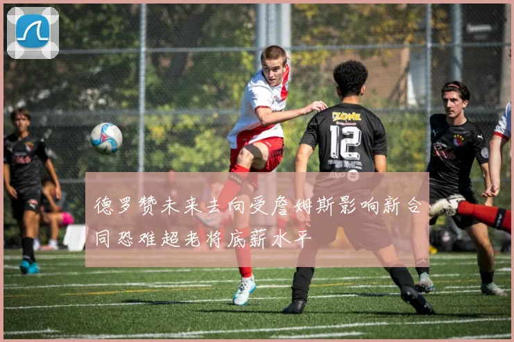 德罗赞未来去向受詹姆斯影响新合同恐难超老将底薪水平