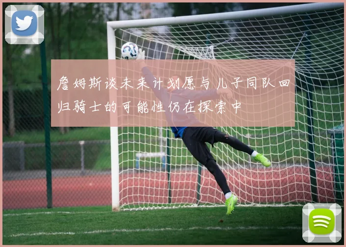 詹姆斯谈未来计划愿与儿子同队回归骑士的可能性仍在探索中