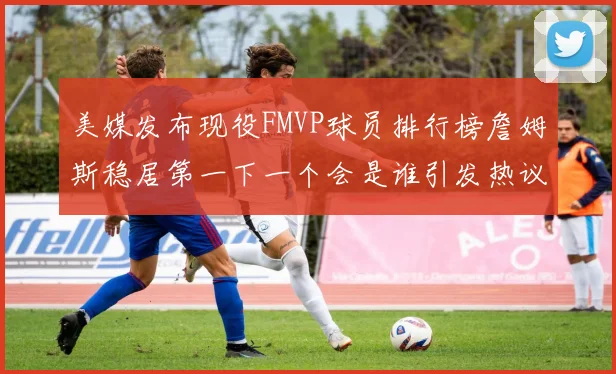 美媒发布现役FMVP球员排行榜詹姆斯稳居第一下一个会是谁引发热议
