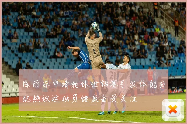 陈雨菲申请轮休世锦赛引发体能分配热议运动员健康备受关注