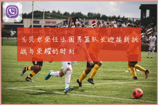 戈贝尔荣任法国男篮队长迎接新挑战与荣耀的时刻