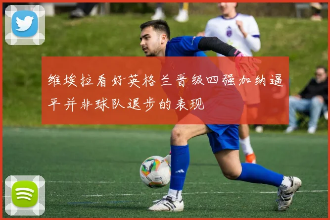 维埃拉看好英格兰晋级四强加纳逼平并非球队退步的表现