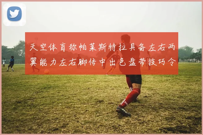 天空体育称帕莱斯特拉具备左右两翼能力左右脚传中出色盘带技巧令人赞叹