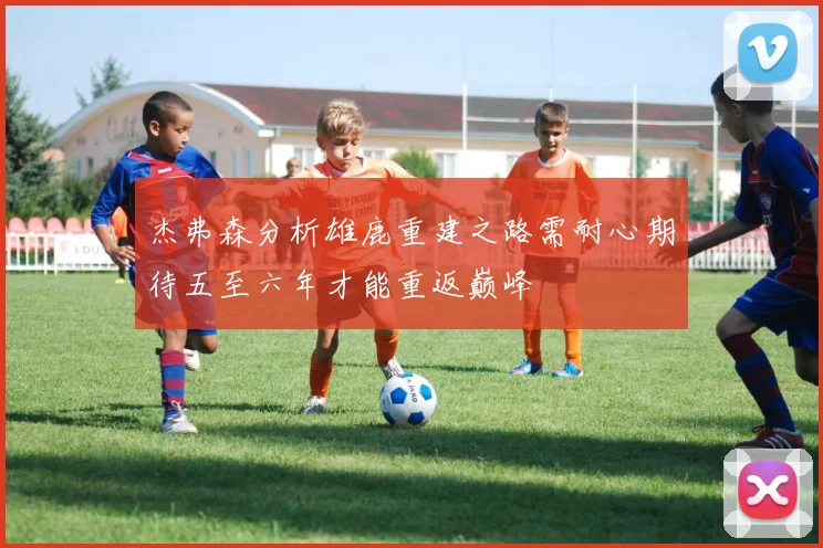 杰弗森分析雄鹿重建之路需耐心期待五至六年才能重返巅峰