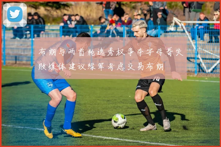 布朗与两首轮选秀权争夺字母哥失败媒体建议绿军考虑交易布朗