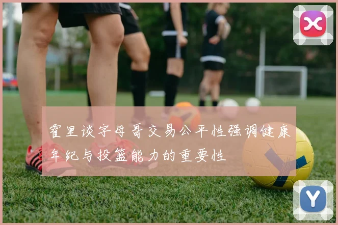 霍里谈字母哥交易公平性强调健康年纪与投篮能力的重要性