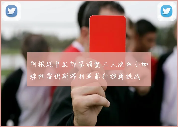 阿根廷首发阵容调整三人换血小蜘蛛帕雷德斯塔利亚菲科迎新挑战