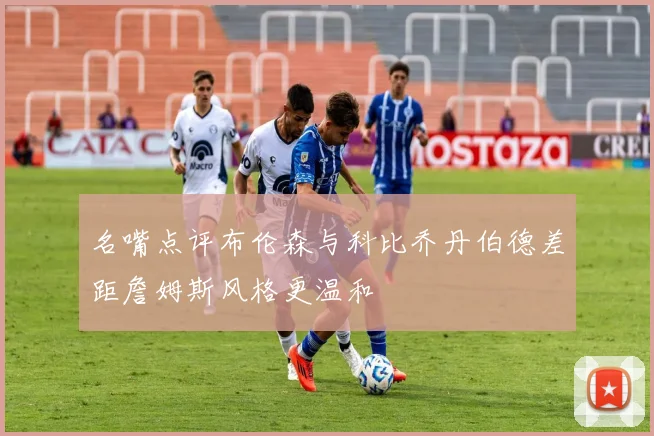 名嘴点评布伦森与科比乔丹伯德差距詹姆斯风格更温和
