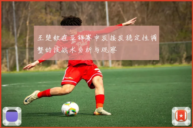 王楚钦在亚锦赛中发接发稳定性调整的技战术分析与观察