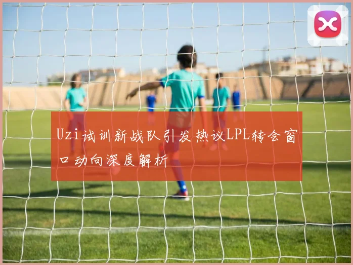 Uzi试训新战队引发热议LPL转会窗口动向深度解析